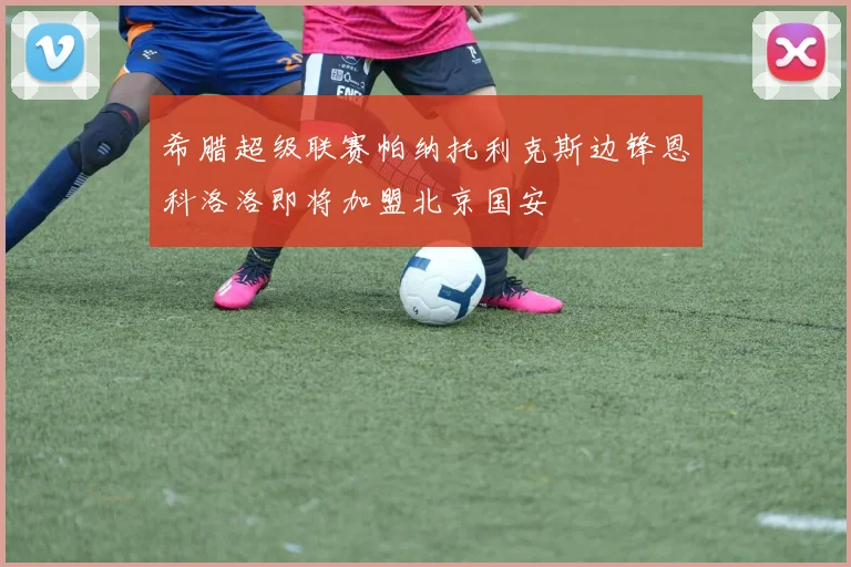 希腊超级联赛帕纳托利克斯边锋恩科洛洛即将加盟北京国安