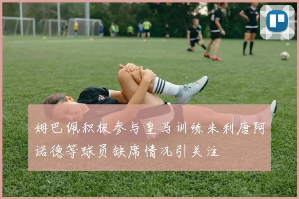 姆巴佩积极参与皇马训练米利唐阿诺德等球员缺席情况引关注