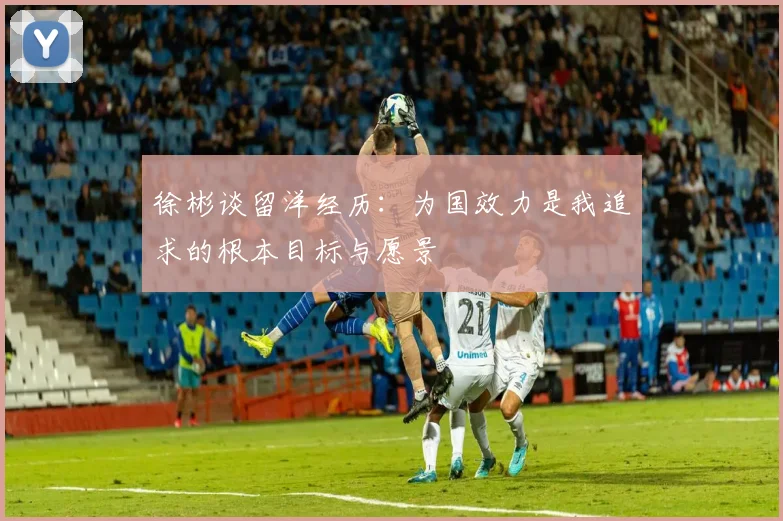 徐彬谈留洋经历：为国效力是我追求的根本目标与愿景