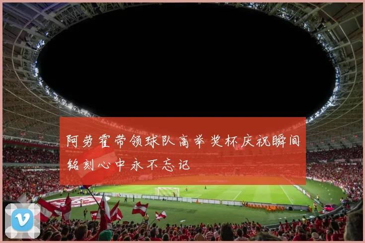 阿劳霍带领球队高举奖杯庆祝瞬间铭刻心中永不忘记