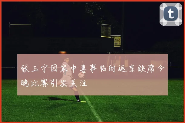 张玉宁因家中喜事临时返京缺席今晚比赛引发关注