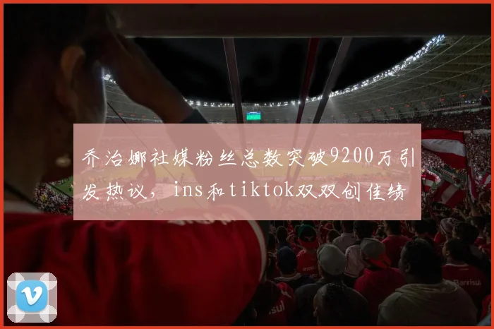 乔治娜社媒粉丝总数突破9200万引发热议，ins和tiktok双双创佳绩