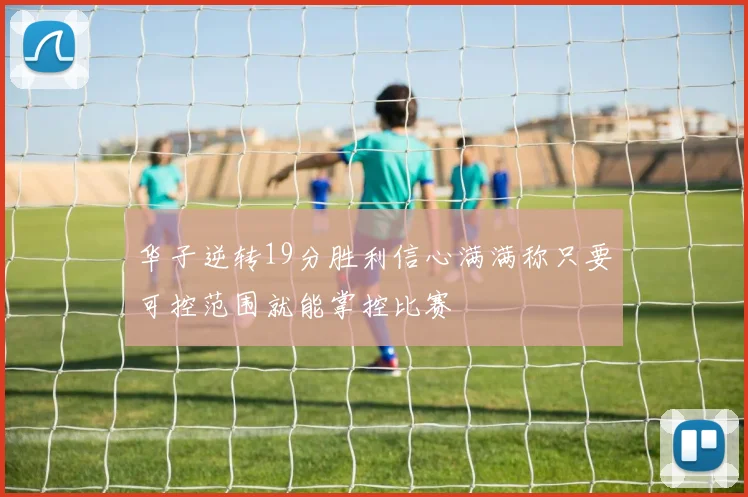 华子逆转19分胜利信心满满称只要可控范围就能掌控比赛