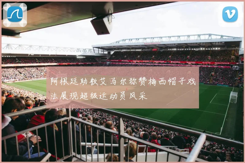 阿根廷助教艾马尔称赞梅西帽子戏法展现超级运动员风采