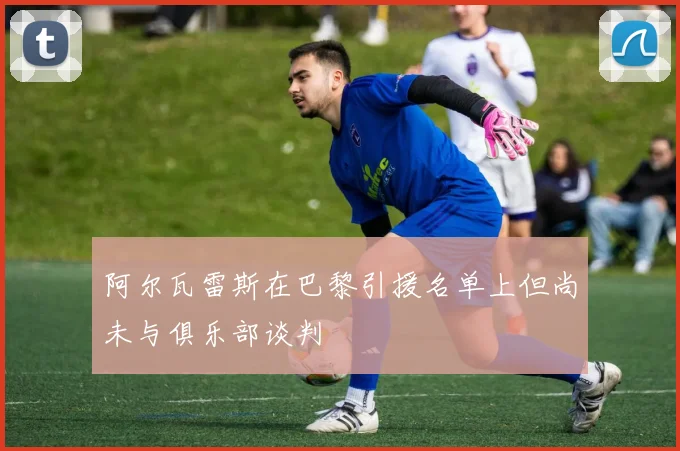 阿尔瓦雷斯在巴黎引援名单上但尚未与俱乐部谈判