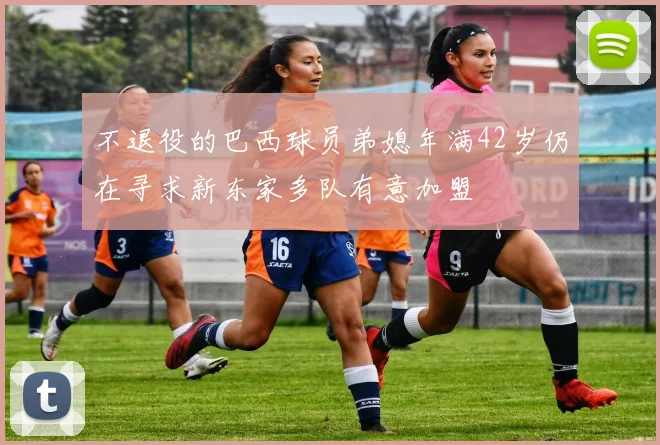 不退役的巴西球员弟媳年满42岁仍在寻求新东家多队有意加盟