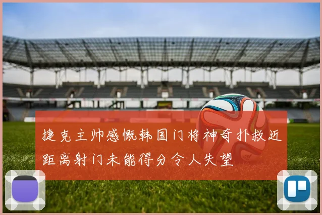 捷克主帅感慨韩国门将神奇扑救近距离射门未能得分令人失望