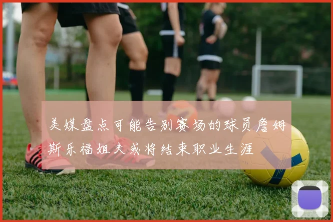 美媒盘点可能告别赛场的球员詹姆斯乐福姐夫或将结束职业生涯