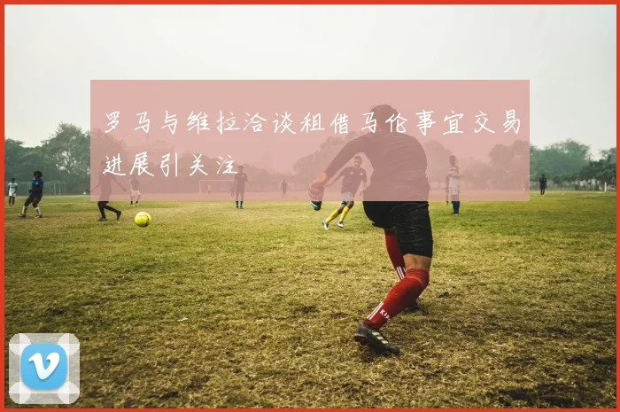 罗马与维拉洽谈租借马伦事宜交易进展引关注