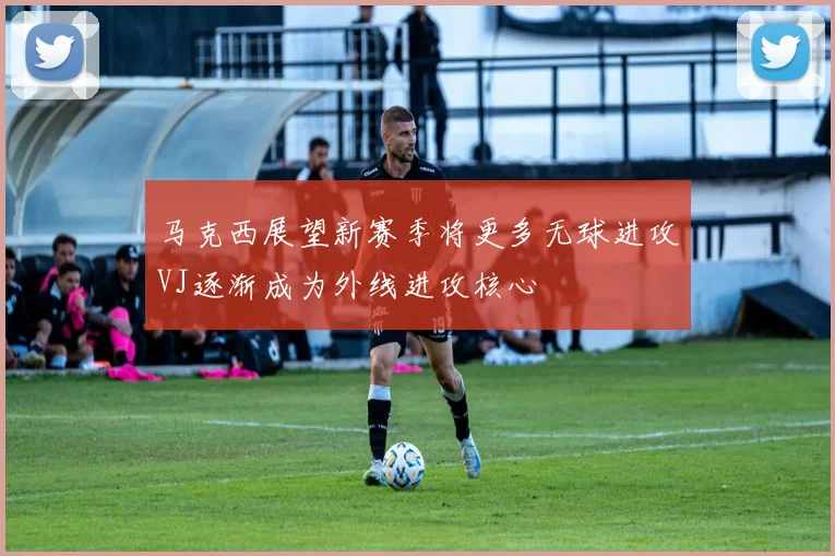 马克西展望新赛季将更多无球进攻VJ逐渐成为外线进攻核心