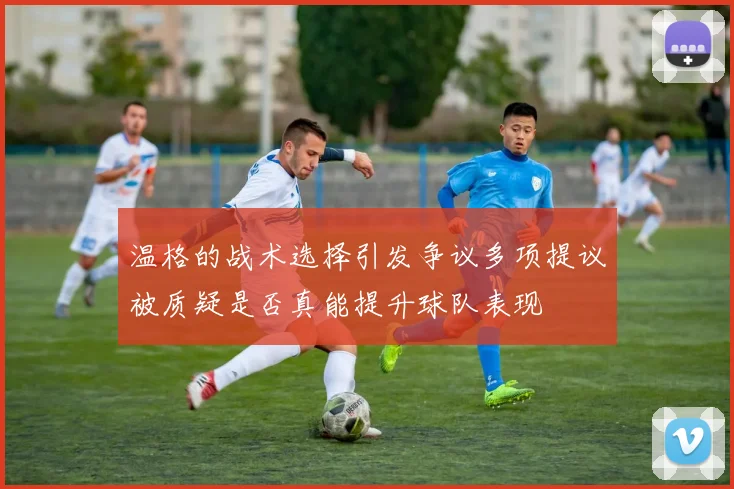 温格的战术选择引发争议多项提议被质疑是否真能提升球队表现