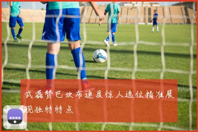 武磊赞巴坎布速度惊人选位精准展现独特特点