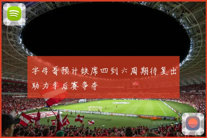 字母哥预计缺席四到六周期待复出助力季后赛争夺