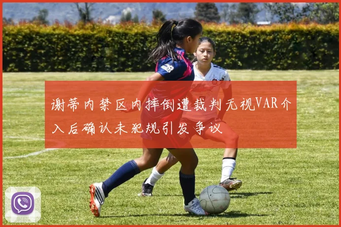 谢蒂内禁区内摔倒遭裁判无视VAR介入后确认未犯规引发争议