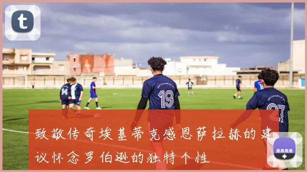 致敬传奇埃基蒂克感恩萨拉赫的建议怀念罗伯逊的独特个性
